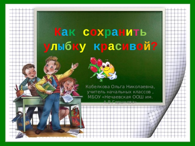 К а к  с о х р а н и т ь у л ы б к у  к р а с и в о й ? Кобелкова Ольга Николаевна, учитель начальных классов , МБОУ «Нечаевская ООШ им. А.В.Горшкова» 