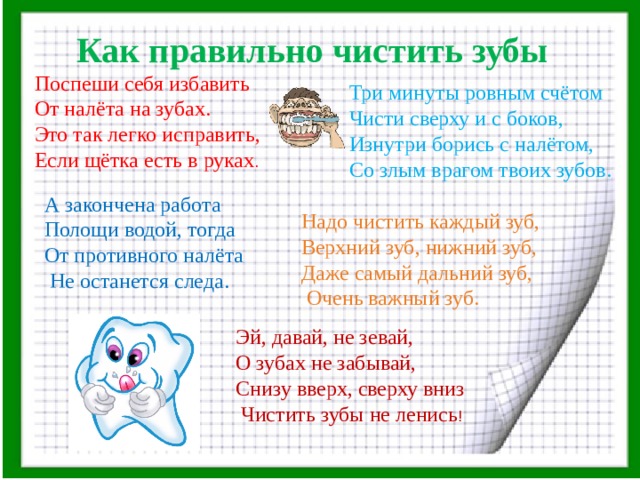 Как правильно чистить зубы  Поспеши себя избавить  От налёта на зубах.  Это так легко исправить,  Если щётка есть в руках . Три минуты ровным счётом Чисти сверху и с боков, Изнутри борись с налётом, Со злым врагом твоих зубов. Надо чистить каждый зуб, Верхний зуб, нижний зуб, Даже самый дальний зуб,  Очень важный зуб. А закончена работа Полощи водой, тогда От противного налёта  Не останется следа. Эй, давай, не зевай, О зубах не забывай, Снизу вверх, сверху вниз  Чистить зубы не ленись ! 