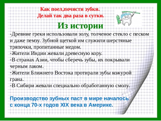 Как поел,почисти зубки. Делай так два раза в сутки.  Из истории -Древние греки использовали золу, толченое стекло с песком и даже пемзу. Зубной щеткой им служили шерстяные тряпочки, пропитанные медом. Жители Индии жевали древесную кору. В странах Азии, чтобы сберечь зубы, их покрывали черным лаком. Жители Ближнего Востока протирали зубы кожурой грана. В Сибири жевали специально обработанную смолу.  Производство зубных паст в мире началось с конца 70-х годов XIX века в Америке. 