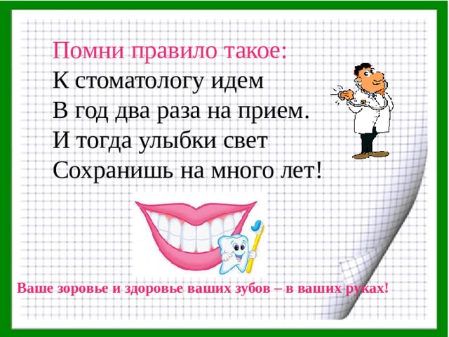 Помни правило такое: К стоматологу идем В год два раза на прием. И тогда улыбки свет Сохранишь на много лет!    Ваше зоровье и здоровье ваших зубов – в ваших руках! 