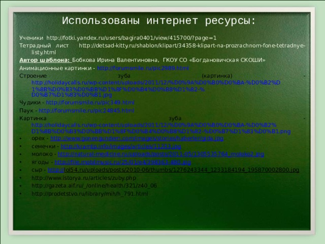 Использованы интернет ресурсы:    Ученики http://fotki.yandex.ru/users/bagira0401/view/415700/?page=1 Тетрадный лист http://detsad-kitty.ru/shablon/klipart/34358-klipart-na-prozrachnom-fone-tetradnye-listy.html Автор шаблона: Бобкова Ирина Валентиновна, ГКОУ СО «Богдановичская СКОШИ» Анимационные картинки - http :// forumsmile.ru/pic2989.html Строение зуба (картинка) - http://holidaycalls.ru/wp-content/uploads/2011/12/%D0%9A%D0%B0%D0%BA-%D0%B2%D1%8B%D0%B3%D0%BB%D1%8F%D0%B4%D0%B8%D1%82-% D0%B7%D1%83%D0%B1.jpg Чудики - http://forumsmile.ru/pic349.html Паук - http://forumsmile.ru/pic24845.html Картинка зуба - http://holidaycalls.ru/wp-content/uploads/2011/12/%D0%9A%D0%B0%D0%BA-%D0%B2%D1%8B%D0%B3%D0%BB%D1%8F%D0%B4%D0%B8%D1%82-%D0%B7%D1%83%D0%B1.png орех - http://www.gonengundem.com/images/stories/haberler/gida.jpg семечки - http://kramtp.info/images/articles/11233.jpg молоко - http://natural-medicine.ru/uploads/posts/2011-05/1305535764_moloko2.jpg ягоды - http://file.mobilmusic.ru/25/01/e4/398363-480.jpg сыр - http:// lol54.ru/uploads/posts/2010-06/thumbs/1276243344_1233184194_195870002800.jpg http://www.istorya.ru/articles/zuby.php http://gazeta.aif.ru/_/online/health/321/z40_06 http://prodetstvo.ru/library/mih/h_791.html 
