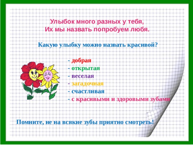 Улыбок много разных у тебя,   Их мы назвать попробуем любя.    Какую улыбку можно назвать красивой?   - добрая  - открытая  - веселая  - загадочная  - счастливая  - с красивыми и здоровыми зубами   Помните, не на всякие зубы приятно смотреть!             