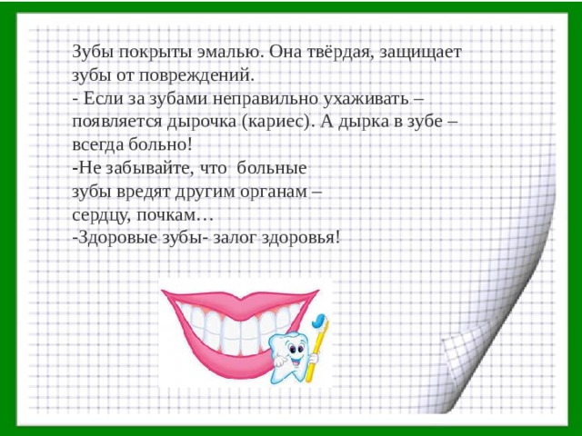 Зубы покрыты эмалью. Она твёрдая, защищает зубы от повреждени й . - Если за зубами неправильно ухаживать – появляется дырочка (кариес) . А д ырка в зубе – всегда больно! - Не забывайте, что больные зубы вредят другим органам – сердцу, почкам… -Здоровые зубы- залог здоровья! 