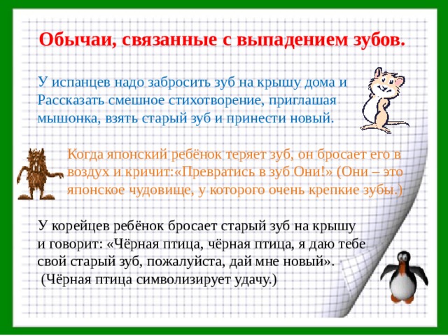 Обычаи, связанные с выпадением зубов. У испанцев надо забросить зуб на крышу дома и Рассказать смешное стихотворение, приглашая мышонка, взять старый зуб и принести новый.  Когда японский ребёнок теряет зуб, он бросает его в  воздух и кричит:«Превратись в зуб Они!» (Они – это  японское чудовище, у которого очень крепкие зубы.) У корейцев ребёнок бросает старый зуб на крышу и говорит: «Чёрная птица, чёрная птица, я даю тебе свой старый зуб, пожалуйста, дай мне новый».  (Чёрная птица символизирует удачу.) 