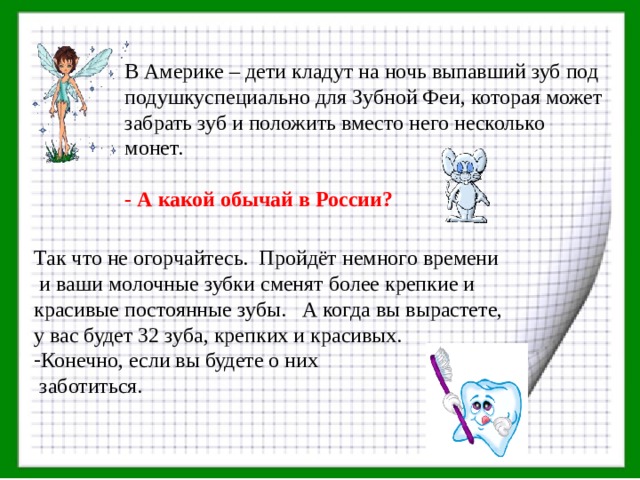В Америке – дети кладут на ночь выпавший зуб под подушкуспециально для Зубной Феи, которая может забрать зуб и положить вместо него несколько монет.  - А какой обычай в России?  Так что не огорчайтесь. Пройдёт немного времени  и ваши молочные зубки сменят более крепкие и красивые постоянные зубы. А когда вы вырастете, у вас будет 32 зуба, крепких и красивых. Конечно, если вы будете о них  заботиться. 