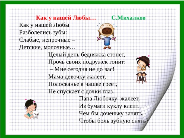  Как у нашей Любы… С.Михалков  Как у нашей Любы Разболелись зубы: Слабые, непрочные – Детские, молочные…  Целый день бедняжка стонет,  Прочь своих подружек гонит: – Мне сегодня не до вас!  Мама девочку жалеет,  Полосканье в чашке греет,  Не спускает с дочки глаз.  Папа Любочку жалеет,  Из бумаги куклу клеит.  Чем бы доченьку занять,  Чтобы боль зубную снять?   