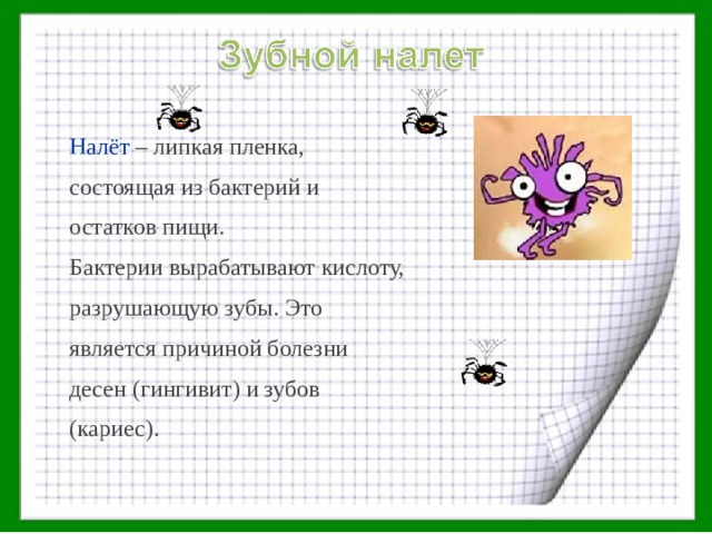 Налёт – липкая пленка, состоящая из бактерий и остатков пищи. Бактерии вырабатывают кислоту, разрушающую зубы. Это является причиной болезни десен (гингивит) и зубов (кариес). 