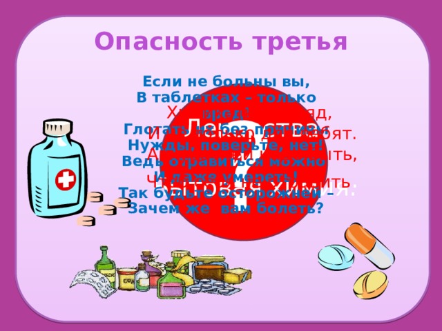 Опасность третья Если не больны вы, В таблетках – только вред! Глотать их без причины Нужды, поверьте, нет! Ведь отравиться можно И даже умереть! Так будьте осторожней – Зачем же вам болеть? Химикаты- это яд, И не только для ребят. Аккуратней надо быть, Чтоб себя не отравить . ?  Лекарства  и Бытовая химия. 