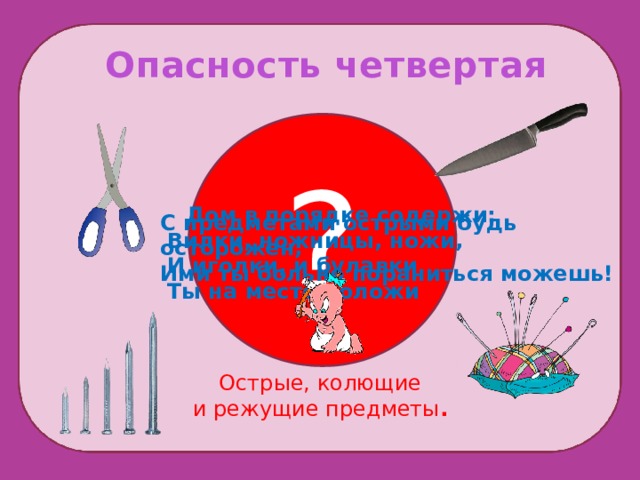 Опасность четвертая ? Помни!  Дом в порядке содержи:   Вилки, ножницы, ножи,  И иголки, и булавки  Ты на место положи С предметами острыми будь осторожен, Ими ты больно пораниться можешь! Острые, колющие и режущие предметы .  