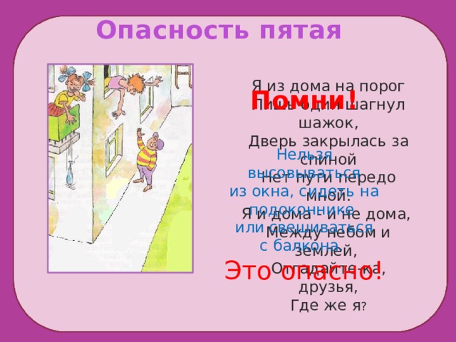  Опасность пятая Я из дома на порог Лишь один шагнул шажок, Дверь закрылась за спиной Нет пути передо мной. Я и дома - и не дома, Между небом и землей, Отгадайте-ка, друзья, Где же я ? Помни! Нельзя высовываться из окна, сидеть на подоконнике или свешиваться с балкона. Это опасно!  