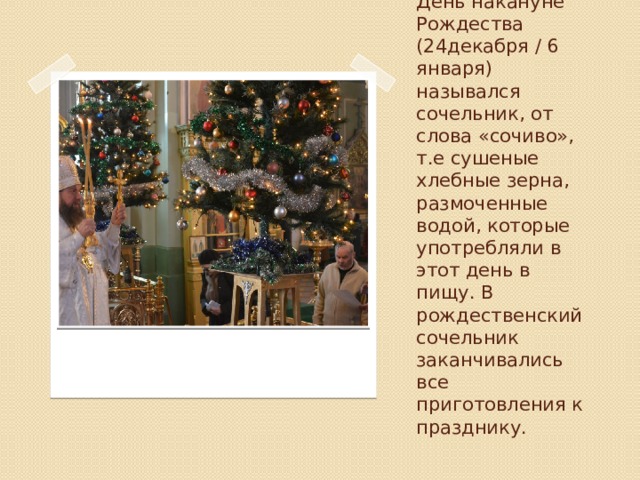 День накануне Рождества (24декабря / 6 января) назывался сочельник, от слова «сочиво», т.е сушеные хлебные зерна, размоченные водой, которые употребляли в этот день в пищу. В рождественский сочельник заканчивались все приготовления к празднику. 