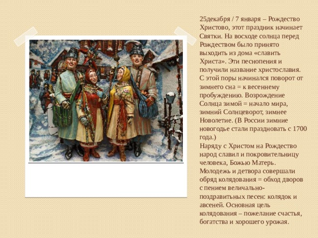 25декабря / 7 января – Рождество Христово, этот праздник начинает Святки. На восходе солнца перед Рождеством было принято выходить из дома «славить Христа». Эти песнопения и получили название христославия.  С этой поры начинался поворот от зимнего сна = к весеннему пробуждению. Возрождение Солнца зимой = начало мира, зимний Солнцеворот, зимнее Новолетие. (В России зимние новогодье стали праздновать с 1700 года.)  Наряду с Христом на Рождество народ славил и покровительницу человека, Божью Матерь.  Молодежь и детвора совершали обряд колядования = обход дворов с пением величально-поздравитьных песен: колядок и авсеней. Основная цель колядования – пожелание счастья, богатства и хорошего урожая.   