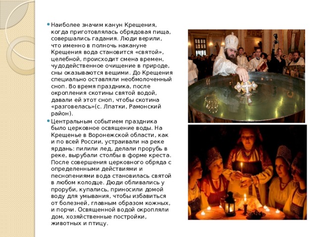 Наиболее значим канун Крещения, когда приготовлялась обрядовая пища, совершались гадания. Люди верили, что именно в полночь накануне Крещения вода становится «святой», целебной, происходит смена времен, чудодейственное очищение в природе, сны оказываются вещими. До Крещения специально оставляли необмолоченный сноп. Во время праздника, после окропления скотины святой водой, давали ей этот сноп, чтобы скотина «разговелась»(с. Лпатки, Рамонский район). Центральным событием праздника было церковное освящение воды. На Крещенье в Воронежской области, как и по всей России, устраивали на реке ярдань: пилили лед, делали прорубь в реке, вырубали столбы в форме креста. После совершения церковного обряда с определенными действиями и песнопениями вода становилась святой в любом колодце. Дюди обливались у проруби, купались, приносили домой воду для умывания, чтобы избавиться от болезней, главным образом кожных, и порчи. Освященной водой окропляли дом, хозяйственные постройки, животных и птицу. 