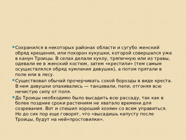 Сохранился в некоторых районах области и сугубо женский обряд крещения, или похорон кукушки, которой совершался уже в канун Троицы. В селах делали куклу, тряпичную или из травы, одевали ее в женский костюм, затем «крестили» (тем самым осуществлялся обряд кумления девушек), а потом прятали в поле или в лесу. Существовал обычай прочерчивать сохой борозды в виде креста. В нем девушки опахивались — танцевали, пели, отгоняя всю нечистую силу от поля. До Троицы необходимо было высадить всю рассаду, так как в более поздние сроки растениям не хватало времени для созревания. Вот и спешил хороший хозяин со всем управиться. Но до сих пор еще говорят, что «высадишь капусту после Троицы, будут на ней»простовилки». 