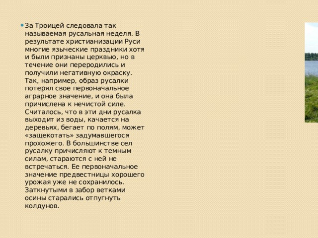 За Троицей следовала так называемая русальная неделя. В результате христианизации Руси многие языческие праздники хотя и были признаны церквью, но в течение они переродились и получили негативную окраску. Так, например, образ русалки потерял свое первоначальное аграрное значение, и она была причислена к нечистой силе. Считалось, что в эти дни русалка выходит из воды, качается на деревьях, бегает по полям, может «защекотать» задумавшегося прохожего. В большинстве сел русалку причисляют к темным силам, стараются с ней не встречаться. Ее первоначальное значение предвестницы хорошего урожая уже не сохранилось. Заткнутыми в забор ветками осины старались отпугнуть колдунов. 