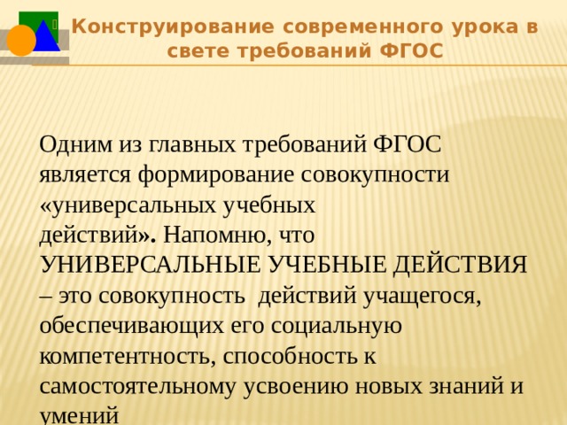 Конструирование современного урока в свете требований ФГОС Одним из главных требований ФГОС является формирование совокупности «универсальных учебных действий ».  Напомню, что УНИВЕРСАЛЬНЫЕ УЧЕБНЫЕ ДЕЙСТВИЯ – это совокупность  действий учащегося, обеспечивающих его социальную компетентность, способность к самостоятельному усвоению новых знаний и умений 