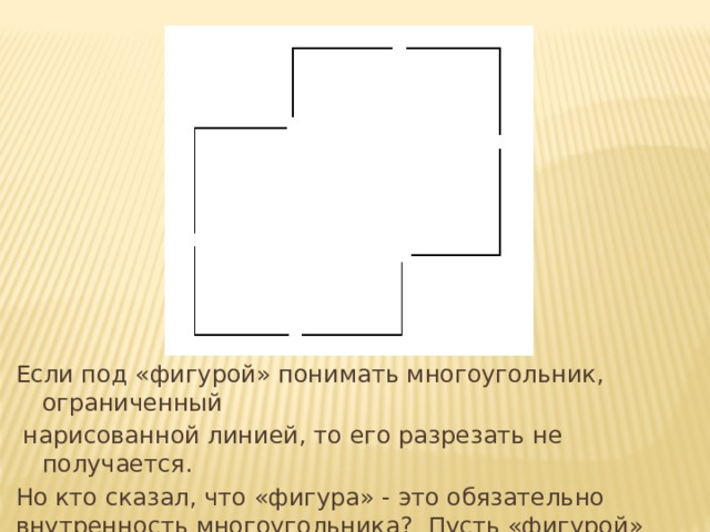 Если под «фигурой» понимать многоугольник, ограниченный  нарисованной линией, то его разрезать не получается. Но кто сказал, что «фигура» - это обязательно внутренность многоугольника? Пусть «фигурой» будет ломаная. И тогда задача легко решается. 