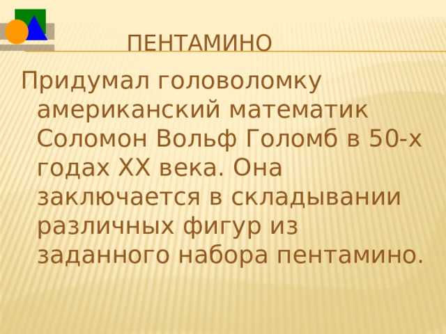 Пентамино Придумал головоломку американский математик Соломон Вольф Голомб в 50-х годах ХХ века. Она заключается в складывании различных фигур из заданного набора пентамино. 