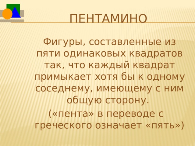 Пентамино  Фигуры, составленные из пяти одинаковых квадратов так, что каждый квадрат примыкает хотя бы к одному соседнему, имеющему с ним общую сторону. («пента» в переводе с греческого означает «пять») 