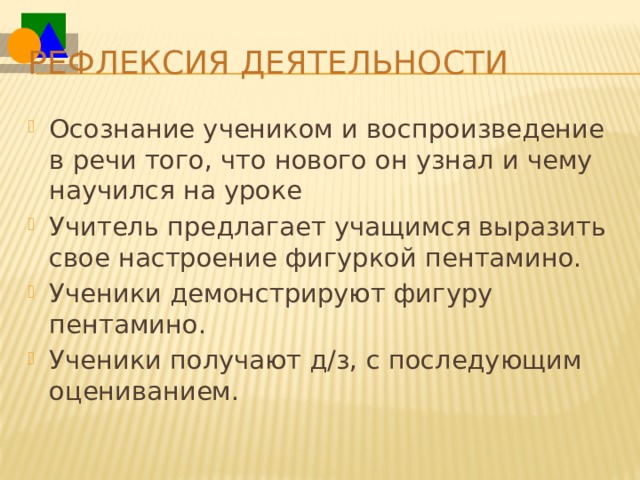Рефлексия деятельности Осознание учеником и воспроизведение в речи того, что нового он узнал и чему научился на уроке Учитель предлагает учащимся выразить свое настроение фигуркой пентамино. Ученики демонстрируют фигуру пентамино. Ученики получают д/з, с последующим оцениванием. 