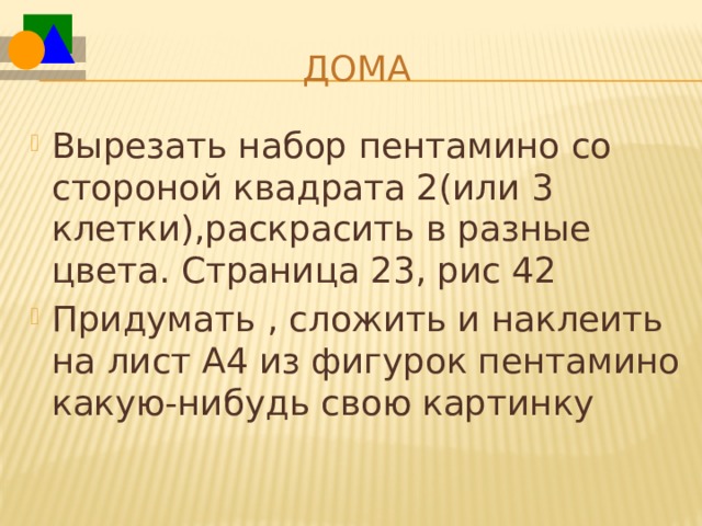 Дома Вырезать набор пентамино со стороной квадрата 2(или 3 клетки),раскрасить в разные цвета. Страница 23, рис 42 Придумать , сложить и наклеить на лист А4 из фигурок пентамино какую-нибудь свою картинку 