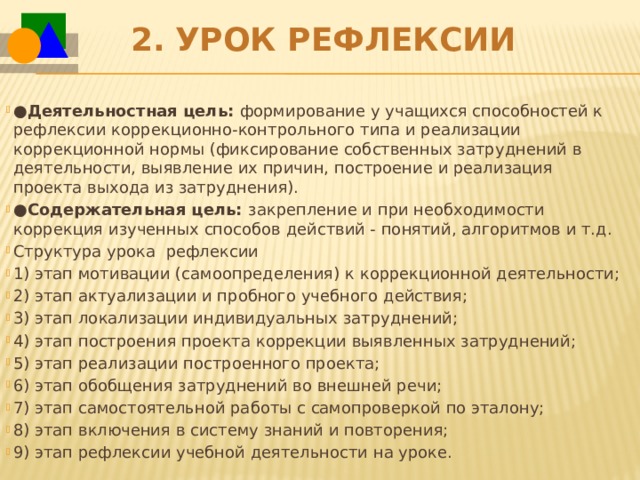 2.   Урок рефлексии ● Деятельностная цель:  формирование у учащихся способностей к рефлексии коррекционно-контрольного типа и реализации коррекционной нормы (фиксирование собственных затруднений в деятельности, выявление их причин, построение и реализация проекта выхода из затруднения).   ● Содержательная цель:  закрепление и при необходимости коррекция изученных способов действий - понятий, алгоритмов и т.д. Структура урока  рефлексии 1) этап мотивации (самоопределения) к коррекционной деятельности; 2) этап актуализации и пробного учебного действия; 3) этап локализации индивидуальных затруднений; 4) этап построения проекта коррекции выявленных затруднений; 5) этап реализации построенного проекта; 6) этап обобщения затруднений во внешней речи; 7) этап самостоятельной работы с самопроверкой по эталону; 8) этап включения в систему знаний и повторения; 9) этап рефлексии учебной деятельности на уроке. 