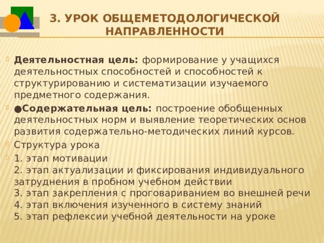 3.   Урок общеметодологической направленности Деятельностная цель:  формирование у учащихся деятельностных способностей и способностей к структурированию и систематизации изучаемого предметного содержания. ● Содержательная цель:  построение обобщенных деятельностных норм и выявление теоретических основ развития содержательно-методических линий курсов. Структура урока 1. этап мотивации  2. этап актуализации и фиксирования индивидуального затруднения в пробном учебном действии  3. этап закрепления с проговариванием во внешней речи  4. этап включения изученного в систему знаний  5. этап рефлексии учебной деятельности на уроке 