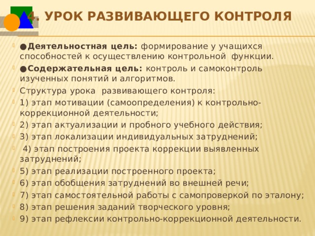 4.   Урок развивающего контроля ● Деятельностная цель:  формирование у учащихся способностей к осуществлению контрольной функции. ● Содержательная цель:  контроль и самоконтроль изученных понятий и алгоритмов. Структура урока  развивающего контроля: 1) этап мотивации (самоопределения) к контрольно-коррекционной деятельности; 2) этап актуализации и пробного учебного действия; 3) этап локализации индивидуальных затруднений;   4) этап построения проекта коррекции выявленных затруднений; 5) этап реализации построенного проекта; 6) этап обобщения затруднений во внешней речи; 7) этап самостоятельной работы с самопроверкой по эталону; 8) этап решения заданий творческого уровня;  9) этап рефлексии контрольно-коррекционной деятельности. 