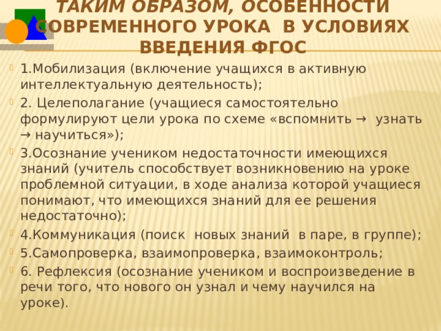 Таким образом, о собенности современного урока  в условиях введения ФГОС 1.Мобилизация (включение учащихся в активную интеллектуальную деятельность); 2. Целеполагание (учащиеся самостоятельно формулируют цели урока по схеме «вспомнить →  узнать → научиться»); 3.Осознание учеником недостаточности имеющихся знаний (учитель способствует возникновению на уроке проблемной ситуации, в ходе анализа которой учащиеся понимают, что имеющихся знаний для ее решения недостаточно); 4.Коммуникация (поиск  новых знаний  в паре, в группе); 5.Самопроверка, взаимопроверка, взаимоконтроль; 6. Рефлексия (осознание учеником и воспроизведение в речи того, что нового он узнал и чему научился на уроке ). 