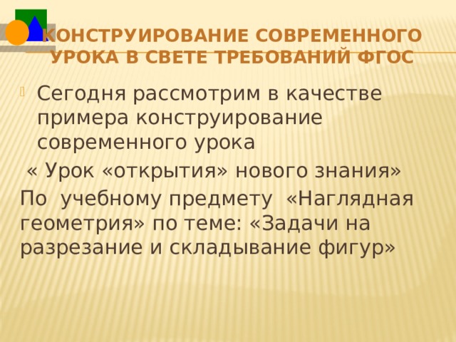 Конструирование современного урока в свете требований ФГОС   Сегодня рассмотрим в качестве примера конструирование современного урока  « Урок «открытия» нового знания» По учебному предмету «Наглядная геометрия» по теме: «Задачи на разрезание и складывание фигур» 