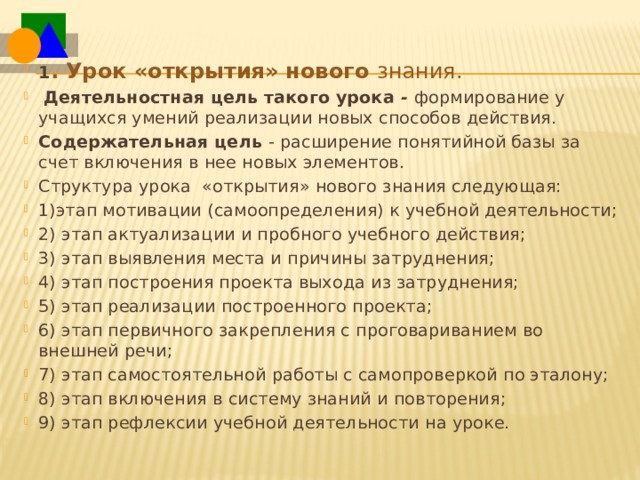 1 . Урок «открытия» нового  знания.  Деятельностная цель такого урока -  формирование у учащихся умений реализации новых способов действия. Содержательная цель  -  расширение понятийной базы за счет включения в нее новых элементов. Структура урока  «открытия» нового знания следующая: 1)этап мотивации (самоопределения) к учебной деятельности; 2) этап актуализации и пробного учебного действия; 3) этап выявления места и причины затруднения; 4) этап построения проекта выхода из затруднения; 5) этап реализации построенного проекта; 6) этап первичного закрепления с проговариванием во внешней речи; 7) этап самостоятельной работы с самопроверкой по эталону; 8) этап включения в систему знаний и повторения; 9) этап рефлексии учебной деятельности на уроке. 