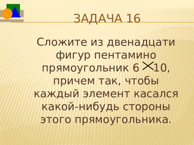 Задача 16  Сложите из двенадцати фигур пентамино прямоугольник 6 10, причем так, чтобы каждый элемент касался какой-нибудь стороны этого прямоугольника. 