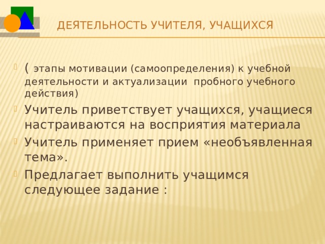 Деятельность учителя, учащихся   ( этапы мотивации (самоопределения) к учебной деятельности и актуализации пробного учебного действия) Учитель приветствует учащихся, учащиеся настраиваются на восприятия материала Учитель применяет прием «необъявленная тема». Предлагает выполнить учащимся следующее задание : 