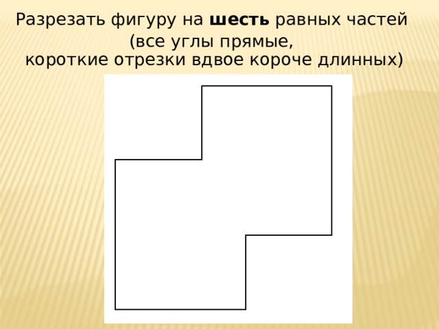 Разрезать фигуру на шесть равных частей (все углы прямые,  короткие отрезки вдвое короче длинных) 