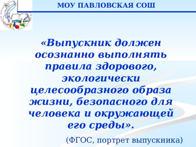 МОУ ПАВЛОВСКАЯ СОШ «Выпускник должен осознанно выполнять правила здорового, экологически целесообразного образа жизни, безопасного для человека и окружающей его среды». ( ФГОС, портрет выпускника) 