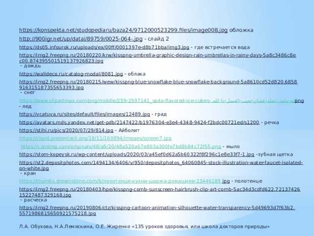 https://konspekta.net/studopediaru/baza24/9712000523299.files/image008.jpg обложка http://900igr.net/up/datai/89759/0025-064-.jpg - слайд 2 https://ds05.infourok.ru/uploads/ex/00ff/0001397e-d8b71bba/img3.jpg - где встречается вода https://img2.freepng.ru/20180220/krw/kisspng-umbrella-graphic-design-rain-umbrellas-in-rainy-days-5a8c3486c8ec00.874395501519137926823.jpg - дождь https://walldeco.ru/catalog-modal/8081.jpg - облака https://img2.freepng.ru/20180215/wew/kisspng-blue-snowflake-blue-snowflake-background-5a8610cd52d820.6858916315187355653393.jpg - снег https://www.clipartmax.com/png/middle/259-2597141_soda-flavored-ice-cubes- اكيد-مامى-نحله-عشان-تجيب-العسل-دا-كله. png - лед https://vcatuva.ru/sites/default/files/images/12489.jpg - град https://avatars.mds.yandex.net/get-pdb/2147422/b1976304-e3e4-4348-9424-f2bdc00721ed/s1200 - речка https://stihi.ru/pics/2020/07/29/814.jpg - Айболит https://cloud.prezentacii.org/18/11/100894/images/screen7.jpg  https://i.pinimg.com/originals/48/a5/20/48a520a07e803a300fe7bd8b84c72f55.png - мыло https://stom-kopeysk.ru/wp-content/uploads/2020/03/a45ef0d62a5b60322f8f296c1e8e33f7-1.jpg -зубная щетка https://st2.depositphotos.com/1494134/6406/v/950/depositphotos_64060845-stock-illustration-water-faucet-isolated-on-white.jpg - кран https://thumbs.dreamstime.com/b/ полотенце-кухни-шаржа-домашнее-23446189. jpg - полотенце https://img2.freepng.ru/20180403/hpe/kisspng-comb-sunscreen-hairbrush-clip-art-comb-5ac34d3cdfd622.7213742615227487329168.jpg - расческа https://img2.freepng.ru/20190806/ctz/kisspng-cartoon-animation-silhouette-water-transparency-5d49693d7f63b2.5571986815650921575218.jpg  Л.А. Обухова, Н.А.Лемяскина, О.Е. Жиренко «135 уроков здоровья, или школа докторов природы» 