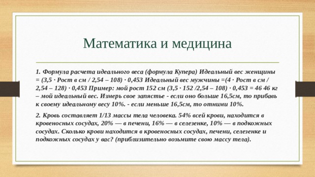 Математика и медицина 1. Формула расчета идеального веса (формула Купера) Идеальный вес женщины = (3,5 · Рост в см / 2,54 – 108) · 0,453 Идеальный вес мужчины =(4 · Рост в см / 2,54 – 128) · 0,453 Пример: мой рост 152 см (3,5 · 152 /2,54 – 108) · 0,453 = 46 46 кг – мой идеальный вес. Измерь свое запястье - если оно больше 16,5см, то прибавь к своему идеальному весу 10%. - если меньше 16,5см, то отними 10%. 2. Кровь составляет 1/13 массы тела человека. 54% всей крови, находится в кровеносных сосудах, 20% — в печени, 16% — в селезенке, 10% — в подкожных сосудах. Сколько крови находится в кровеносных сосудах, печени, селезенке и подкожных сосудах у вас? (приблизительно возьмите свою массу тела). 