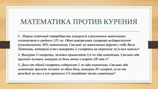 МАТЕМАТИКА ПРОТИВ КУРЕНИЯ 1.  Норма суточной потребности учащихся в различных витаминах составляет в среднем 125 мг. Одна выкуренная сигарета нейтрализует (уничтожает) 20% витаминов. Сколько мг витаминов ворует у себя Вася Тапочкин, который успел выкурить 2 сигареты на перемене за углом школы? 2. Выкурив 3 сигареты, человек принимает 2,4 мг яда никотина. Сколько яда примет человек, выкурив за день пачку сигарет (20 шт )? 3. Дым от одной сигареты содержит 5 мг яда никотина. Сколько яда никотина примет человек за один день, выкурив 20 сигарет, если от каждый из них в его организм 1/5 попадает часть никотина? 