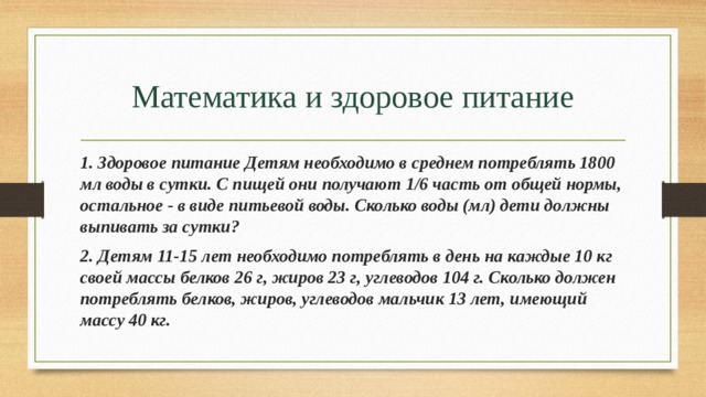 Математика и здоровое питание 1. Здоровое питание Детям необходимо в среднем потреблять 1800 мл воды в сутки. С пищей они получают 1/6 часть от общей нормы, остальное - в виде питьевой воды. Сколько воды (мл) дети должны выпивать за сутки? 2. Детям 11-15 лет необходимо потреблять в день на каждые 10 кг своей массы белков 26 г, жиров 23 г, углеводов 104 г. Сколько должен потреблять белков, жиров, углеводов мальчик 13 лет, имеющий массу 40 кг. 