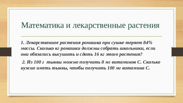 Математика и лекарственные растения 1. Лекарственное растения ромашка при сушке теряет 84% массы. Сколько кг ромашки должны собрать школьники, если они обязались высушить и сдать 16 кг этого растения?  2. Из 100 г  тыквы можно получить 8 мг витаминов С. Сколько нужно иметь тыквы, чтобы получить 100 мг витамина С. 