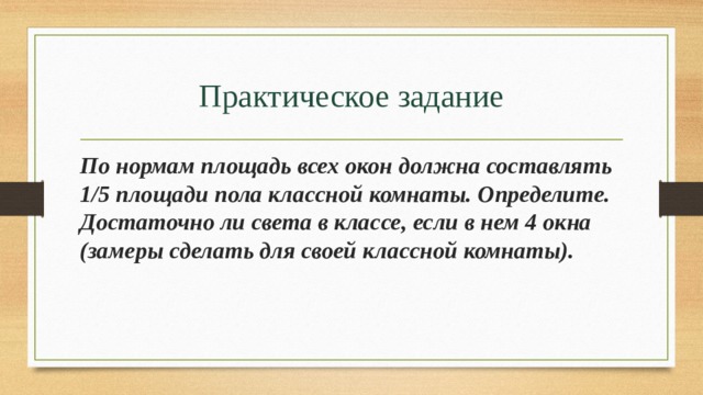 Практическое задание По нормам площадь всех окон должна составлять 1/5 площади пола классной комнаты. Определите. Достаточно ли света в классе, если в нем 4 окна (замеры сделать для своей классной комнаты). 