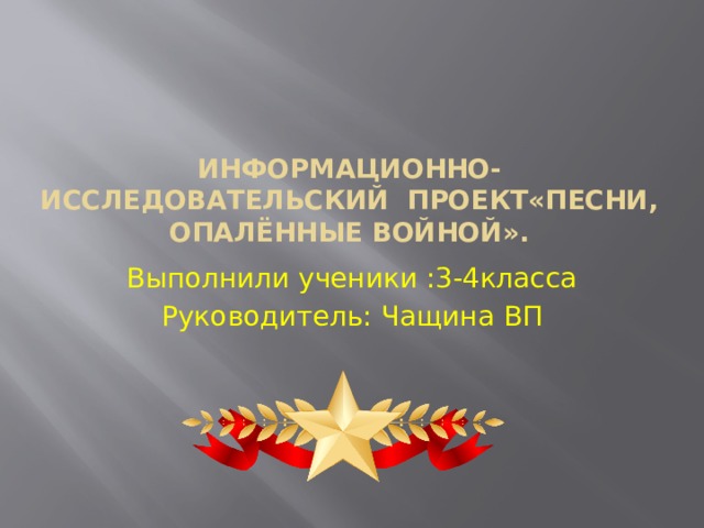  Информационно-исследовательский проект«Песни, опалённые войной». Выполнили ученики :3-4класса Руководитель: Чащина ВП 