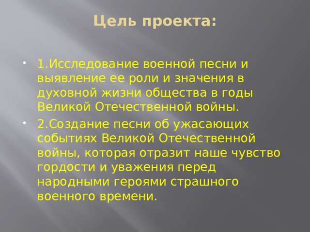 Цель проекта:   1.Исследование военной песни и выявление ее роли и значения в духовной жизни общества в годы Великой Отечественной войны. 2.Создание песни об ужасающих событиях Великой Отечественной войны, которая отразит наше чувство гордости и уважения перед народными героями страшного военного времени. 