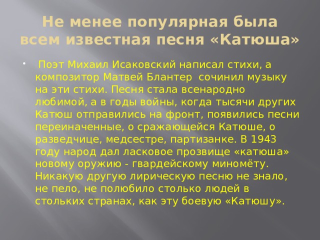 Не менее популярная была всем известная песня «Катюша»  Поэт Михаил Исаковский написал стихи, а композитор Матвей Блантер сочинил музыку на эти стихи. Песня стала всенародно любимой, а в годы войны, когда тысячи других Катюш отправились на фронт, появились песни переиначенные, о сражающейся Катюше, о разведчице, медсестре, партизанке. В 1943 году народ дал ласковое прозвище «катюша» новому оружию - гвардейскому миномёту. Никакую другую лирическую песню не знало, не пело, не полюбило столько людей в стольких странах, как эту боевую «Катюшу». 