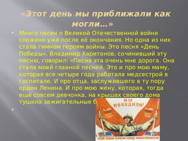  «Этот день мы приближали как могли…» Много песен о Великой Отечественной войне сложено уже после её окончания. Но одна из них стала гимном героям войны. Это песня «День Победы». Владимир Харитонов, сочинивший эту песню, говорил: «Песня эта очень мне дорога. Она стала моей главной песней. Это и про мою маму, которая все четыре года работала медсестрой в госпитале. И про отца, заслужившего в ту пору орден Ленина. И про мою жену, которая, тогда ещё совсем девчонка, на крышах своего дома тушила зажигательные бомбы.   