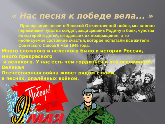 « Нас песня к победе вела... »  Прослушивая песни о Великой Отечественной войне, мы словно переживаем чувства солдат, защищавших Родину в боях, чувства их матерей и детей, ожидавших их возвращения, и то неописуемое состояние счастья, которое испытали все жители Советского Союза 9 мая 1945 года.   Много сложного и нелегкого было в истории России, много прекрасного  и великого. У нас есть чем гордиться и что вспоминать. Великая  Отечественная война живет рядом с нами  в песнях, опалённых войной. 