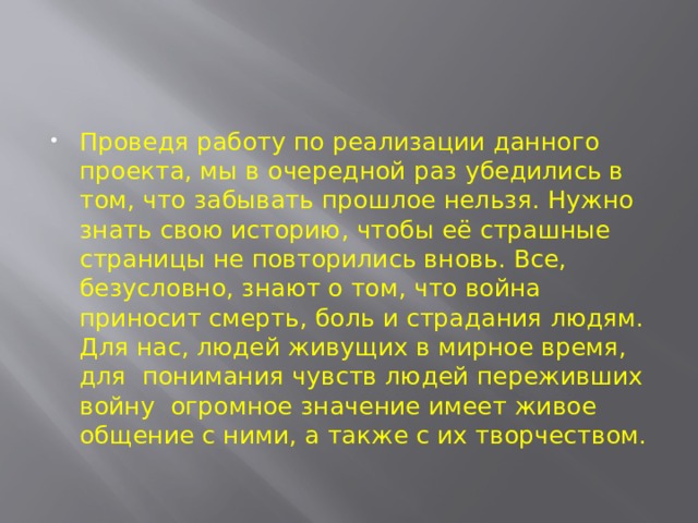 Проведя работу по реализации данного проекта, мы в очередной раз убедились в том, что забывать прошлое нельзя. Нужно знать свою историю, чтобы её страшные страницы не повторились вновь. Все, безусловно, знают о том, что война приносит смерть, боль и страдания людям. Для нас, людей живущих в мирное время, для понимания чувств людей переживших войну огромное значение имеет живое общение с ними, а также с их творчеством. 