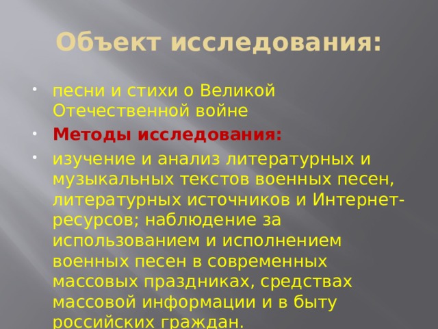 Объект исследования: песни и стихи о Великой Отечественной войне Методы исследования: изучение и анализ литературных и музыкальных текстов военных песен, литературных источников и Интернет-ресурсов; наблюдение за использованием и исполнением военных песен в современных массовых праздниках, средствах массовой информации и в быту российских граждан. 