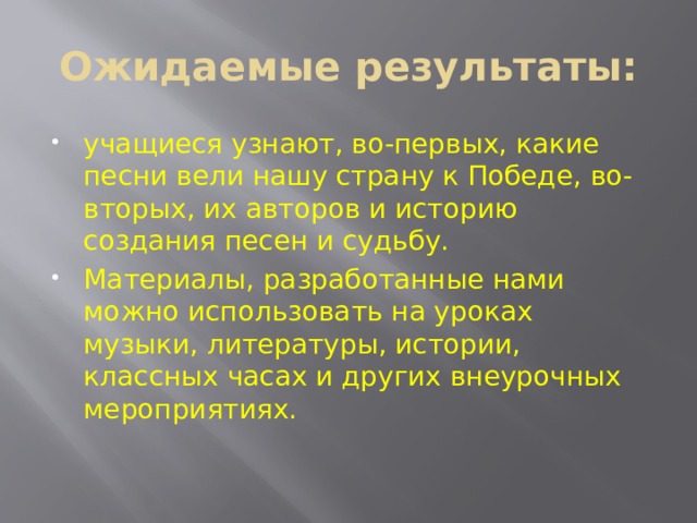 Ожидаемые результаты: учащиеся узнают, во-первых, какие песни вели нашу страну к Победе, во-вторых, их авторов и историю создания песен и судьбу. Материалы, разработанные нами можно использовать на уроках музыки, литературы, истории, классных часах и других внеурочных мероприятиях. 