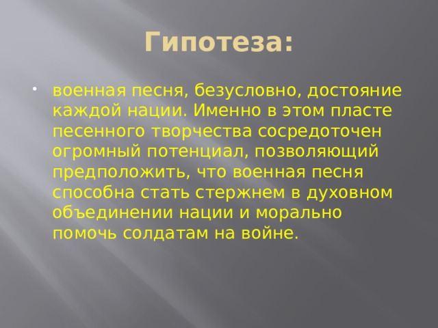Гипотеза: военная песня, безусловно, достояние каждой нации. Именно в этом пласте песенного творчества сосредоточен огромный потенциал, позволяющий предположить, что военная песня способна стать стержнем в духовном объединении нации и морально помочь солдатам на войне. 
